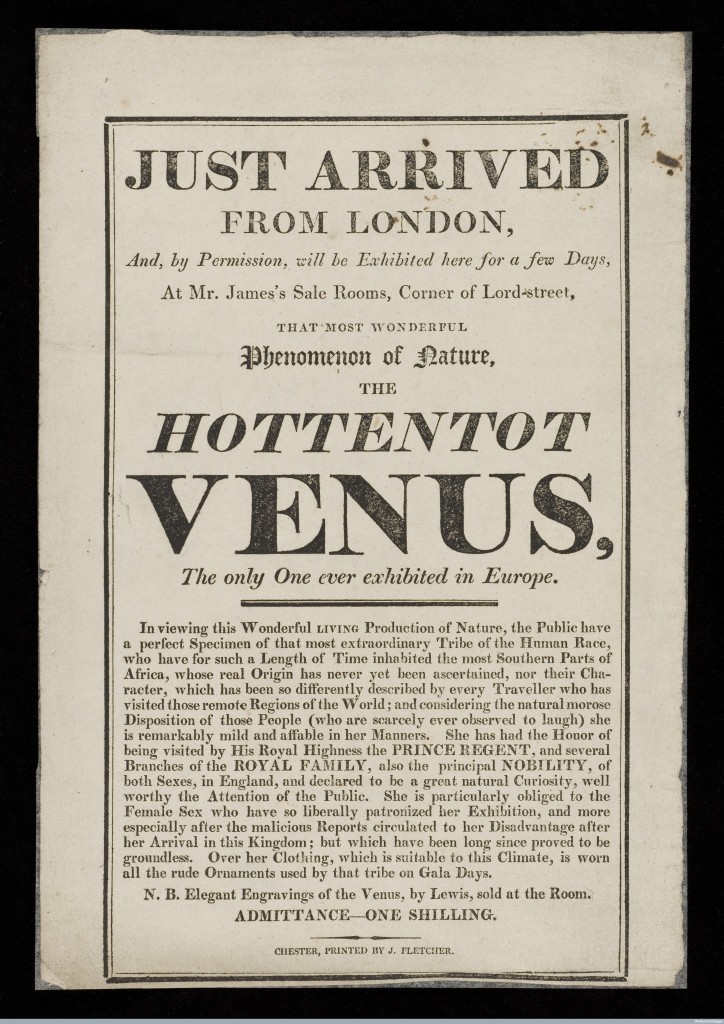 L0048076 Hottentot Venus Credit: Wellcome Library, London. Wellcome Images images@wellcome.ac.uk http://wellcomeimages.org Small poster advertising the exhibition of the Hottentot Venus, a black woman (presumably Sarah Baartman, 1789-1815) from "the most southern parts of Africa" in what was probably seen in the less enlightened days of 1810 as a travelling "freak show". People from various racial backgrounds toured these show circuits, dressed in traditional costume, entertaining people who had never seen other than local, white people before. Sarah Baartman was extensivley toured, exhibited and subsequently dissected upon her death in 1815. Just arrived from London, and, by permission, will be exhibited here for a few days at Mr. James's Sale Rooms, corner of Lord-street : that most wonderful phenomenom of nature, the Hottentot Venus : the only one ever exhibited in Europe. 1810 Just arrived from London, and, by permission, will be exhibited here for a few days at Mr. James's Sale Rooms, corner of Lord-street : Published: [1810]